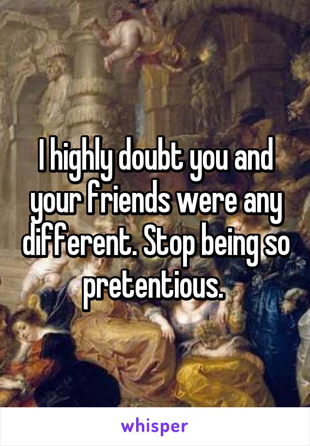 I highly doubt you and your friends were any different. Stop being so pretentious. 