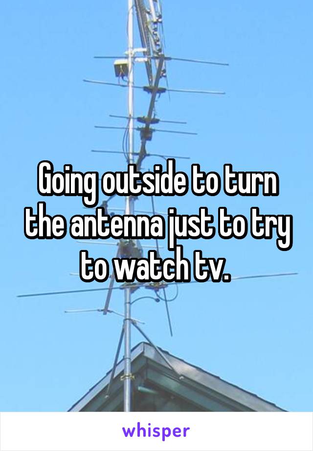 Going outside to turn the antenna just to try to watch tv. 