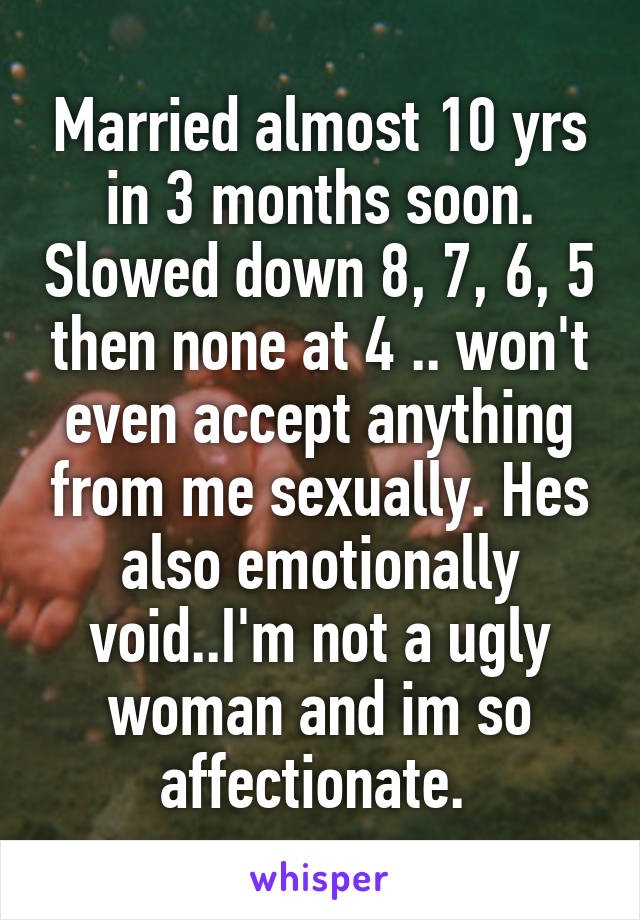 Married almost 10 yrs in 3 months soon. Slowed down 8, 7, 6, 5 then none at 4 .. won't even accept anything from me sexually. Hes also emotionally void..I'm not a ugly woman and im so affectionate. 