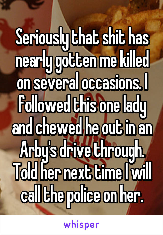 Seriously that shit has nearly gotten me killed on several occasions. I followed this one lady and chewed he out in an Arby's drive through. Told her next time I will call the police on her.