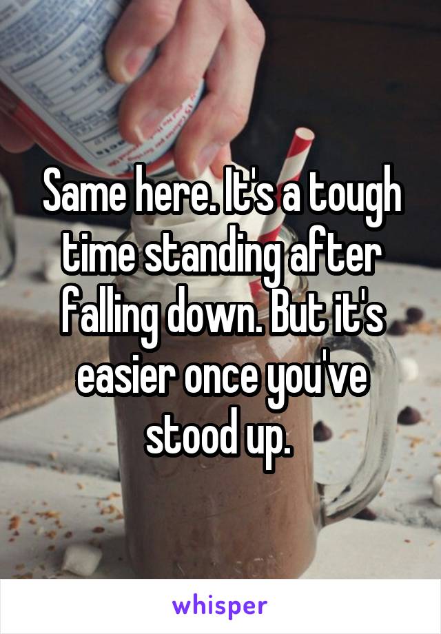 Same here. It's a tough time standing after falling down. But it's easier once you've stood up. 