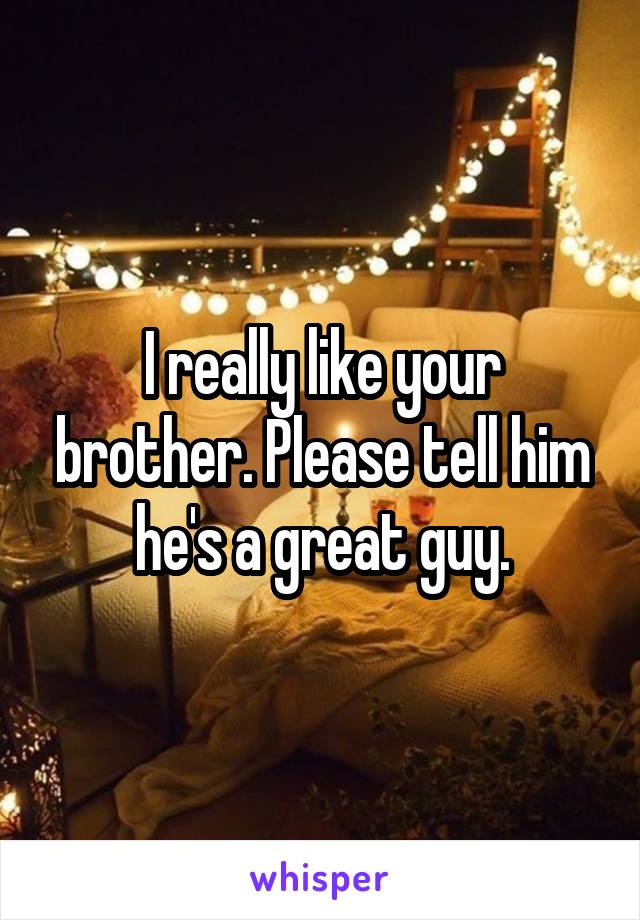 I really like your brother. Please tell him he's a great guy.