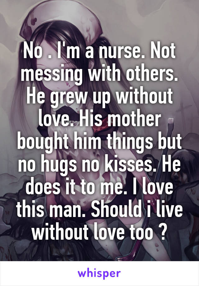 No . I'm a nurse. Not messing with others. He grew up without love. His mother bought him things but no hugs no kisses. He does it to me. I love this man. Should i live without love too ?