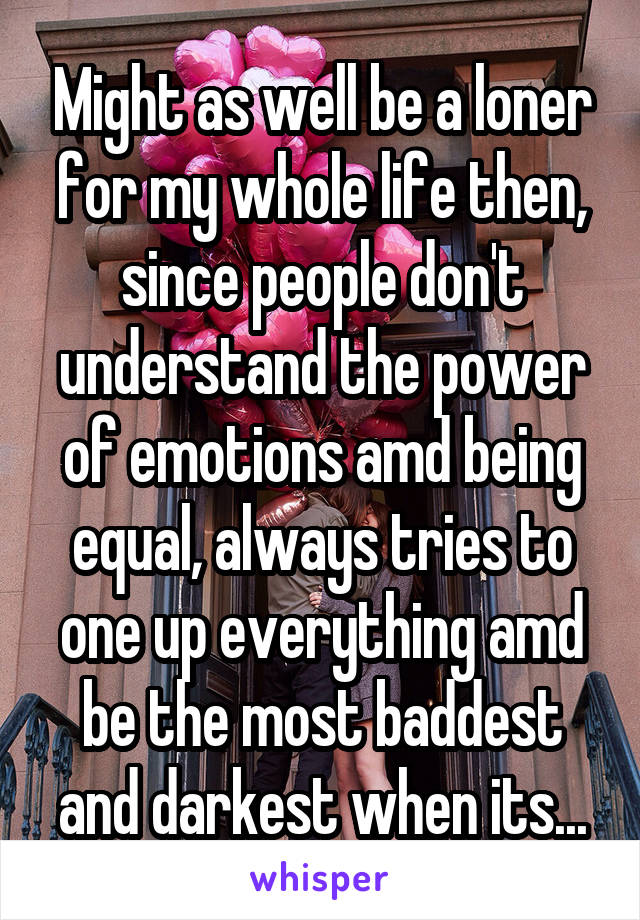 Might as well be a loner for my whole life then, since people don't understand the power of emotions amd being equal, always tries to one up everything amd be the most baddest and darkest when its...