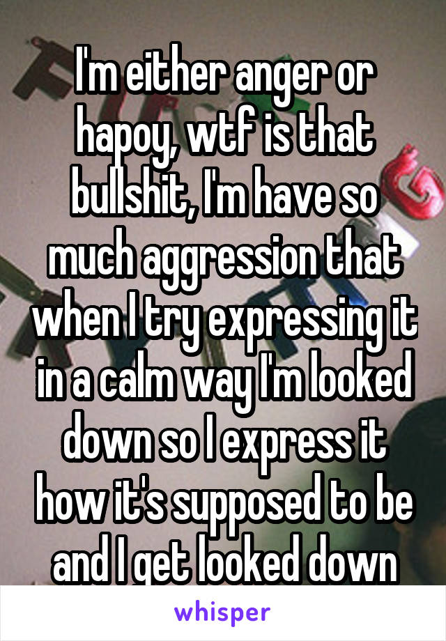 I'm either anger or hapoy, wtf is that bullshit, I'm have so much aggression that when I try expressing it in a calm way I'm looked down so I express it how it's supposed to be and I get looked down