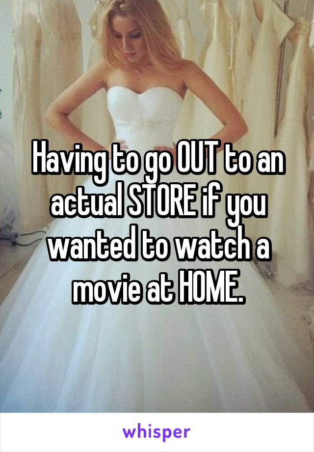 Having to go OUT to an actual STORE if you wanted to watch a movie at HOME.