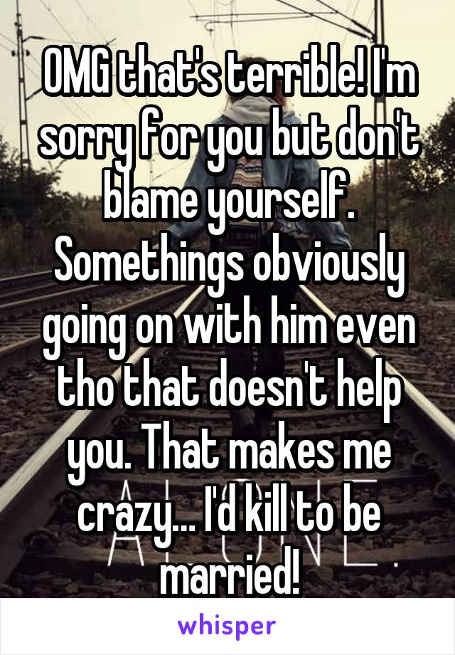 OMG that's terrible! I'm sorry for you but don't blame yourself. Somethings obviously going on with him even tho that doesn't help you. That makes me crazy… I'd kill to be married!
