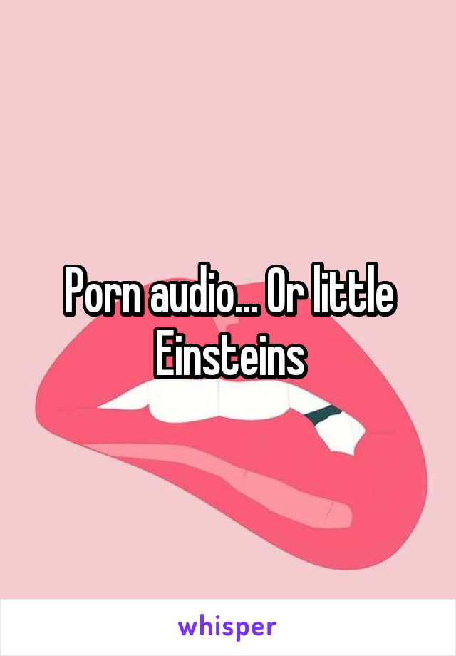 Porn audio... Or little Einsteins