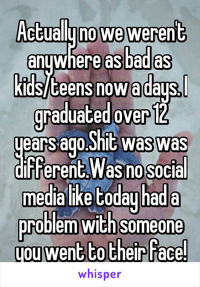 Actually no we weren't anywhere as bad as  kids/teens now a days. I graduated over 12 years ago.Shit was was different.Was no social media like today had a problem with someone you went to their face!