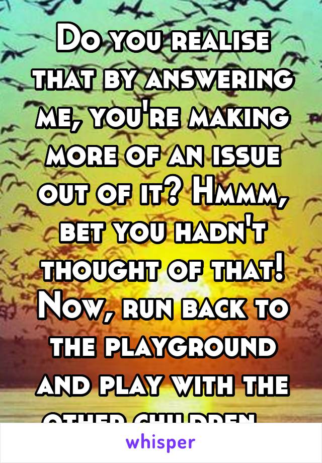 Do you realise that by answering me, you're making more of an issue out of it? Hmmm, bet you hadn't thought of that! Now, run back to the playground and play with the other children...