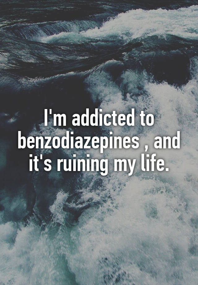 I'm addicted to benzodiazepines , and it's ruining my life.