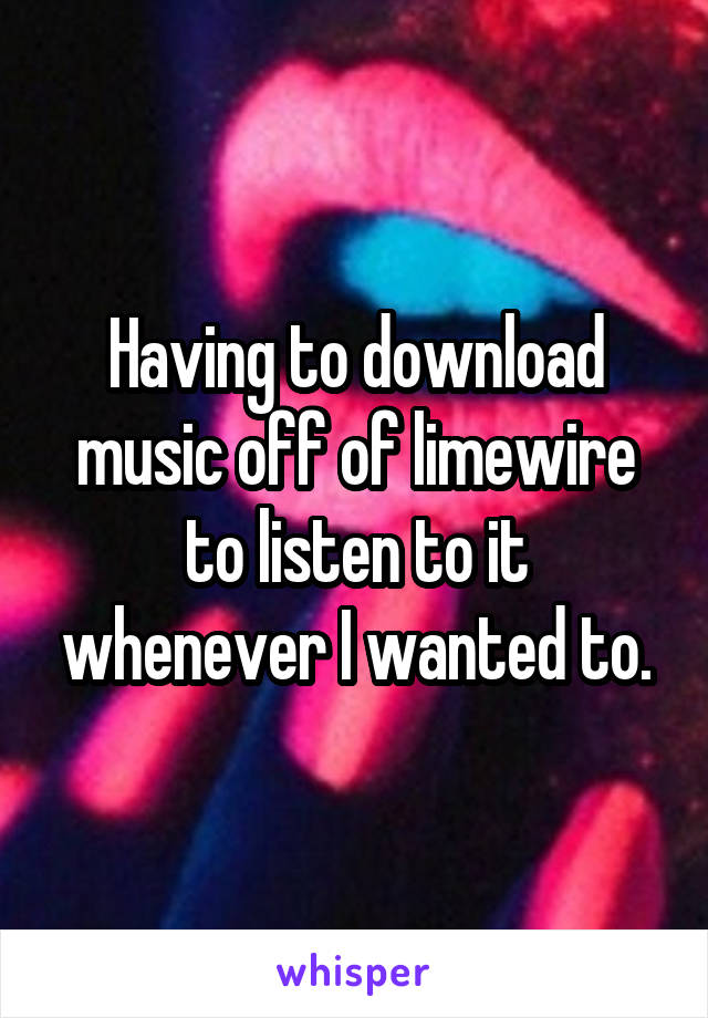 Having to download music off of limewire to listen to it whenever I wanted to.