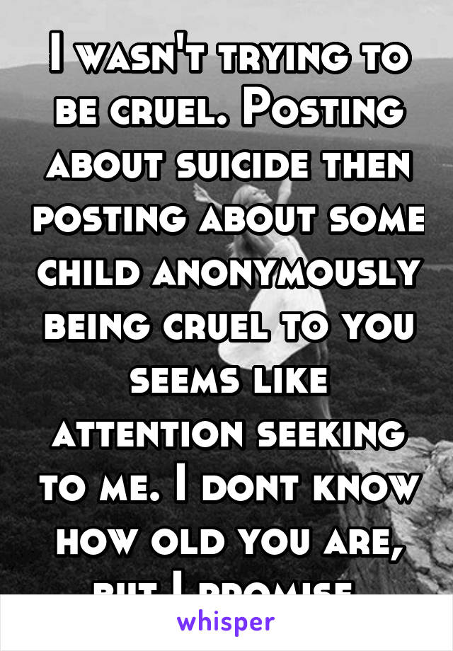 I wasn't trying to be cruel. Posting about suicide then posting about some child anonymously being cruel to you seems like attention seeking to me. I dont know how old you are, but I promise 