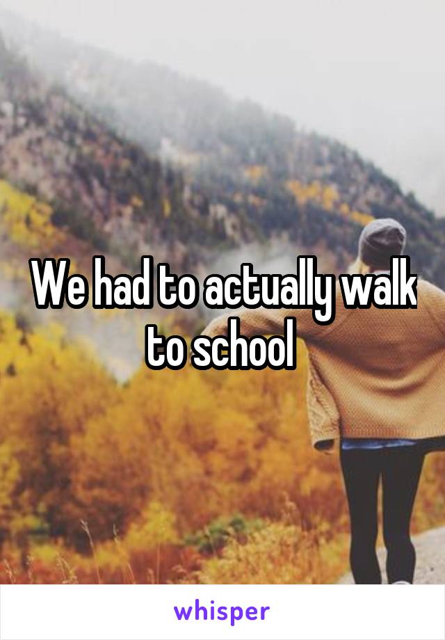 We had to actually walk to school 