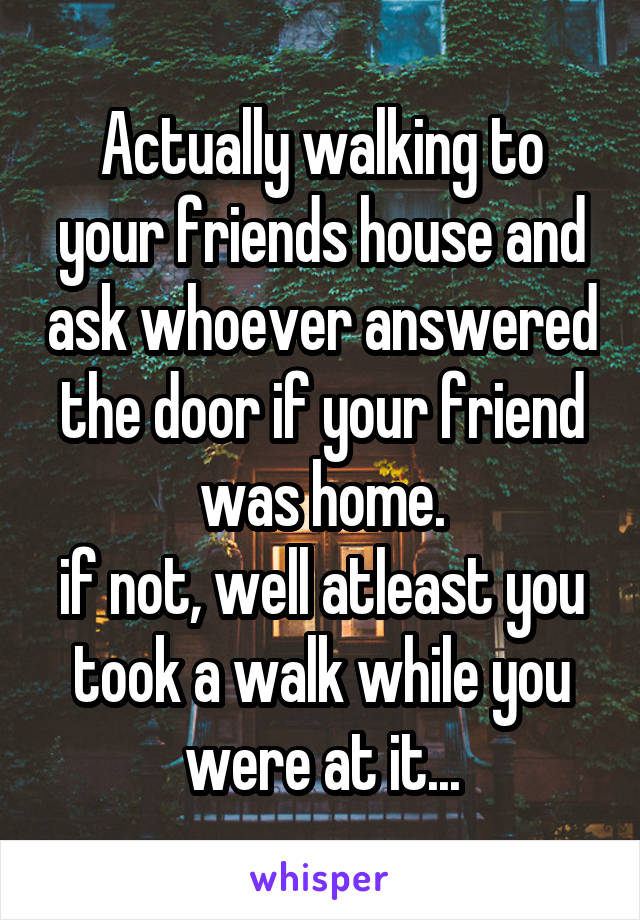 Actually walking to your friends house and ask whoever answered the door if your friend was home.
if not, well atleast you took a walk while you were at it...
