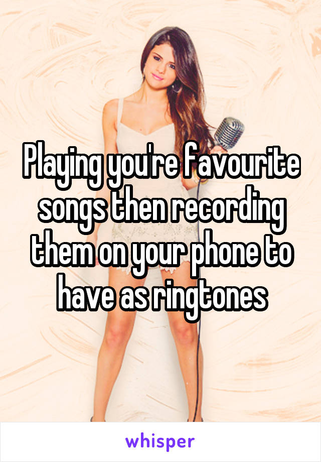 Playing you're favourite songs then recording them on your phone to have as ringtones