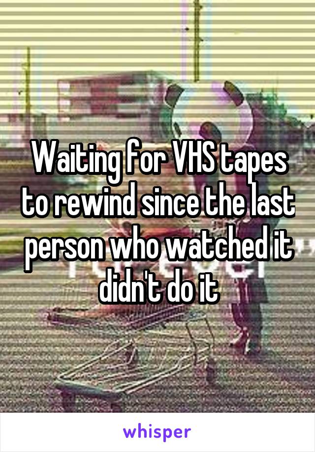 Waiting for VHS tapes to rewind since the last person who watched it didn't do it