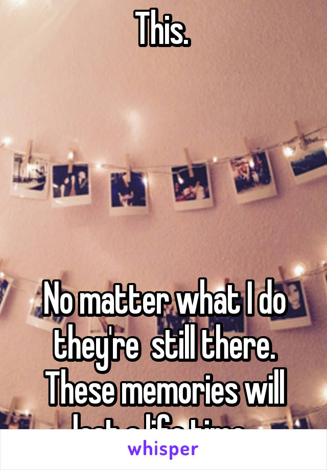 This. 





No matter what I do they're  still there. These memories will last a life time. 