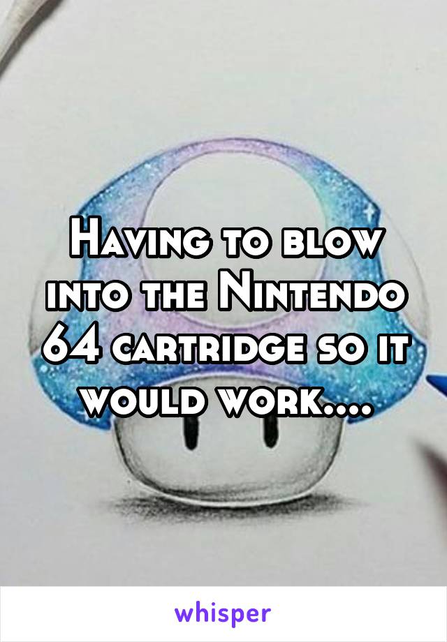 Having to blow into the Nintendo 64 cartridge so it would work....