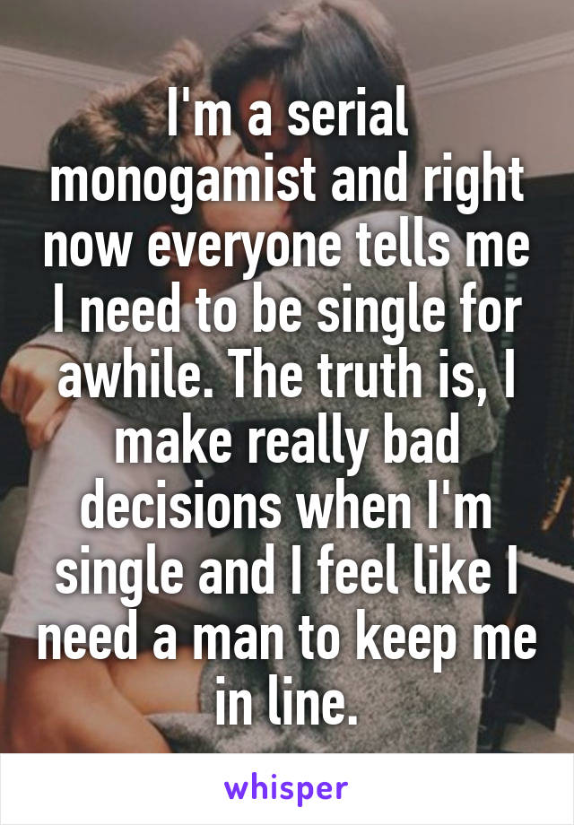 I'm a serial monogamist and right now everyone tells me I need to be single for awhile. The truth is, I make really bad decisions when I'm single and I feel like I need a man to keep me in line.