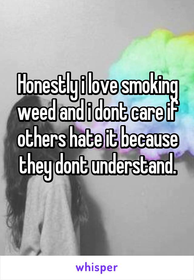 Honestly i love smoking weed and i dont care if others hate it because they dont understand.
