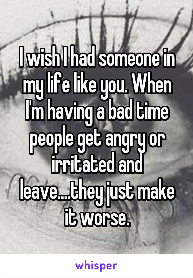 I wish I had someone in my life like you. When I'm having a bad time people get angry or irritated and leave....they just make it worse.