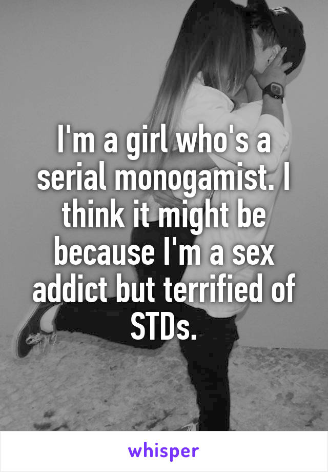 I'm a girl who's a serial monogamist. I think it might be because I'm a sex addict but terrified of STDs.