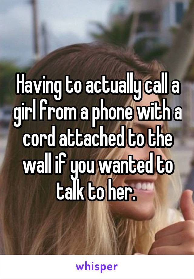 Having to actually call a girl from a phone with a cord attached to the wall if you wanted to talk to her. 