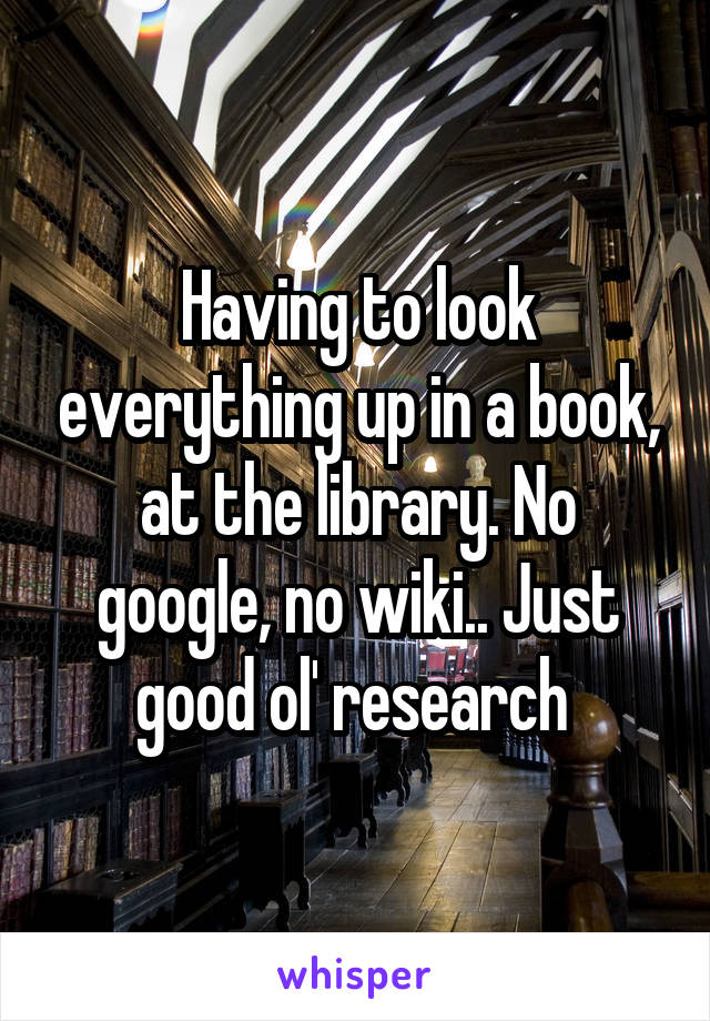 Having to look everything up in a book, at the library. No google, no wiki.. Just good ol' research 