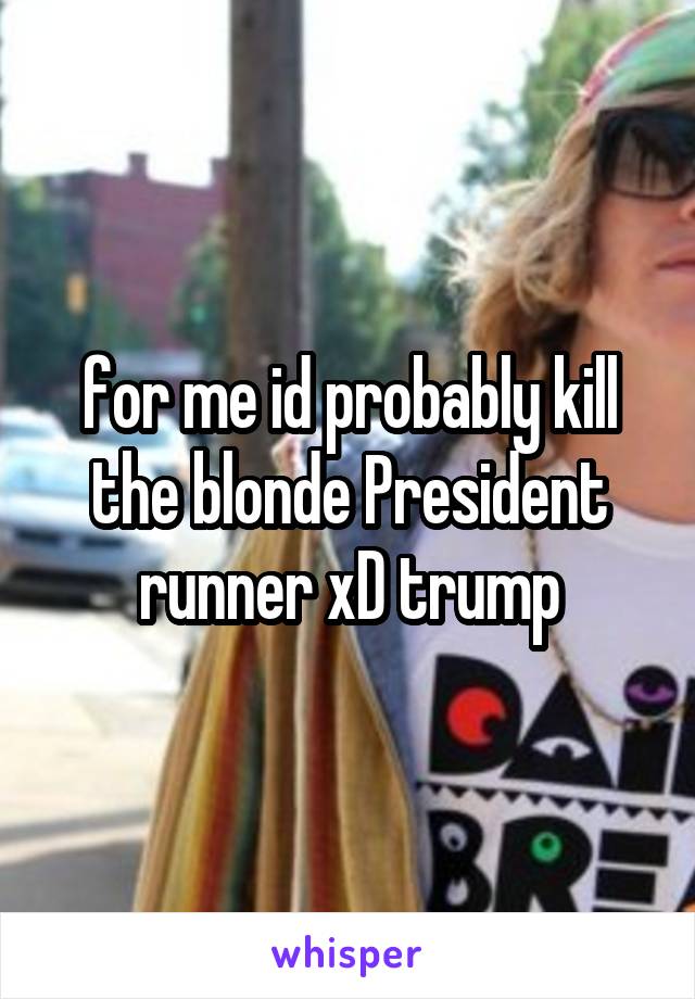 for me id probably kill the blonde President runner xD trump