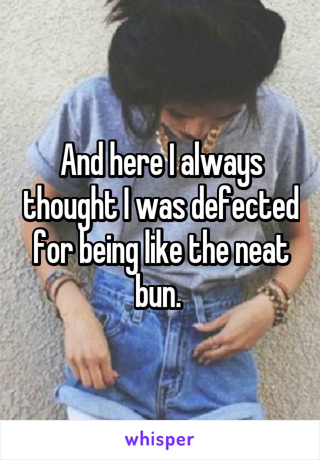 And here I always thought I was defected for being like the neat bun. 