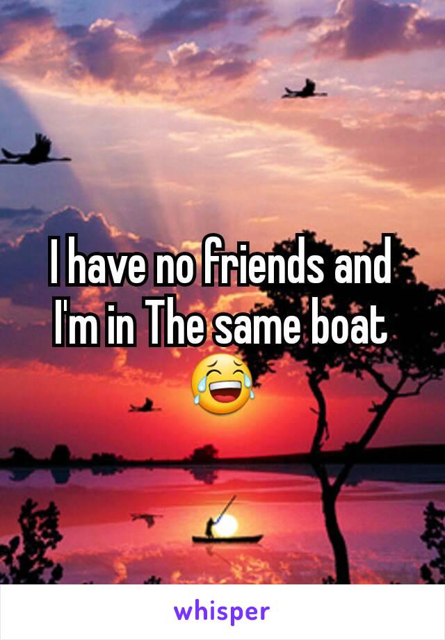 I have no friends and I'm in The same boat 😂