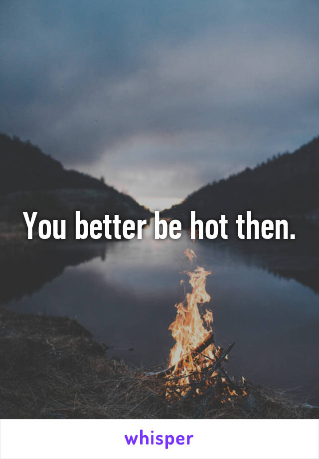 You better be hot then.