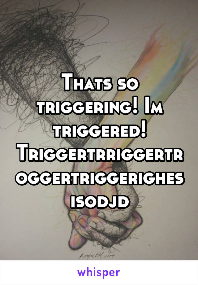 Thats so triggering! Im triggered! Triggertrriggertroggertriggerighesisodjd