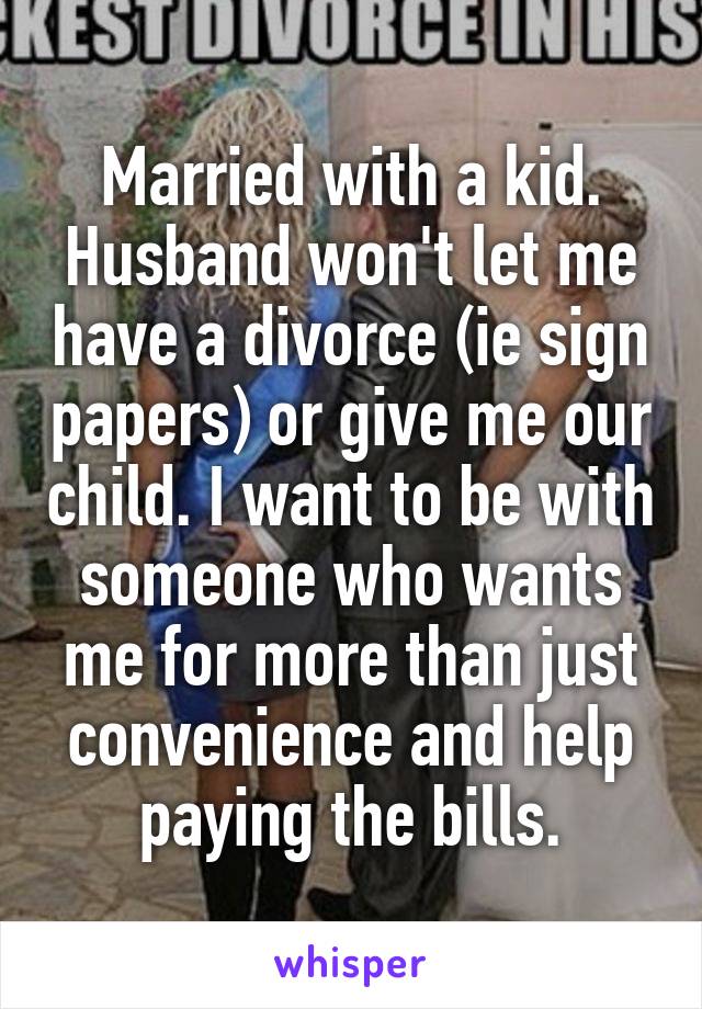 Married with a kid. Husband won't let me have a divorce (ie sign papers) or give me our child. I want to be with someone who wants me for more than just convenience and help paying the bills.