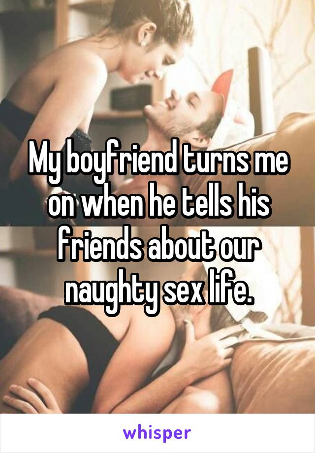 My boyfriend turns me on when he tells his friends about our naughty sex life.