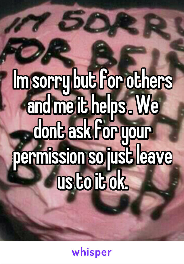 Im sorry but for others and me it helps . We dont ask for your permission so just leave us to it ok.