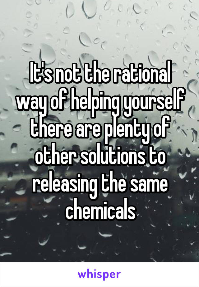 It's not the rational way of helping yourself there are plenty of other solutions to releasing the same chemicals