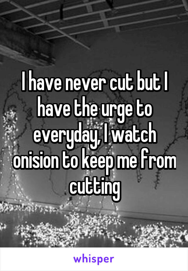 I have never cut but I have the urge to everyday, I watch onision to keep me from cutting