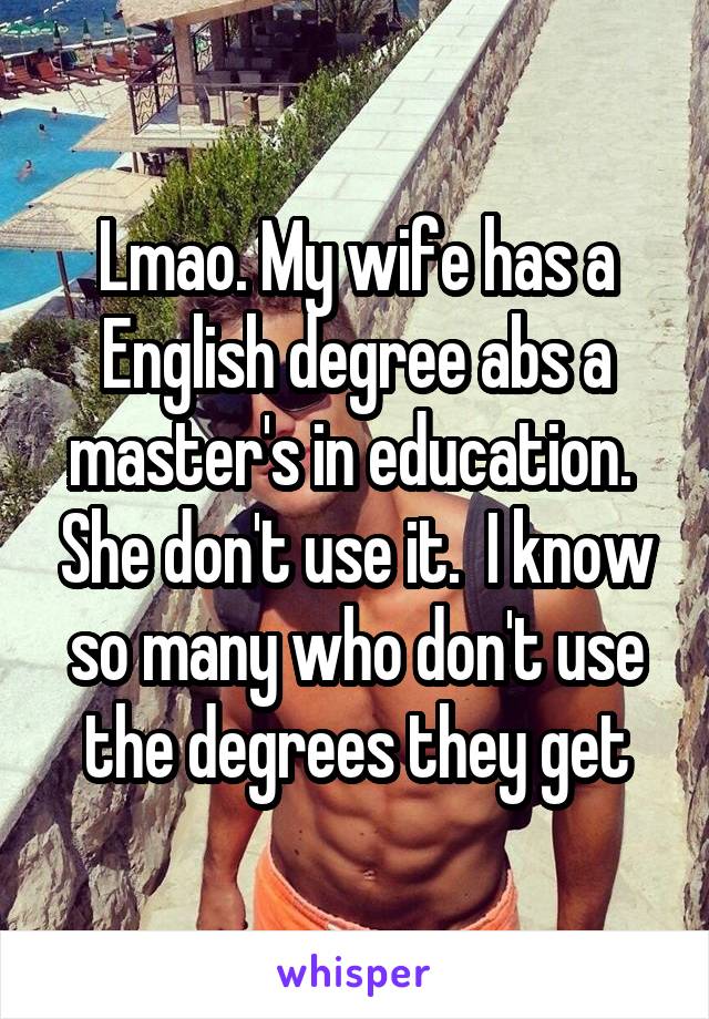 Lmao. My wife has a English degree abs a master's in education.  She don't use it.  I know so many who don't use the degrees they get