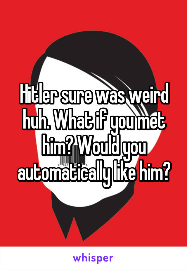 Hitler sure was weird huh. What if you met him? Would you automatically like him?