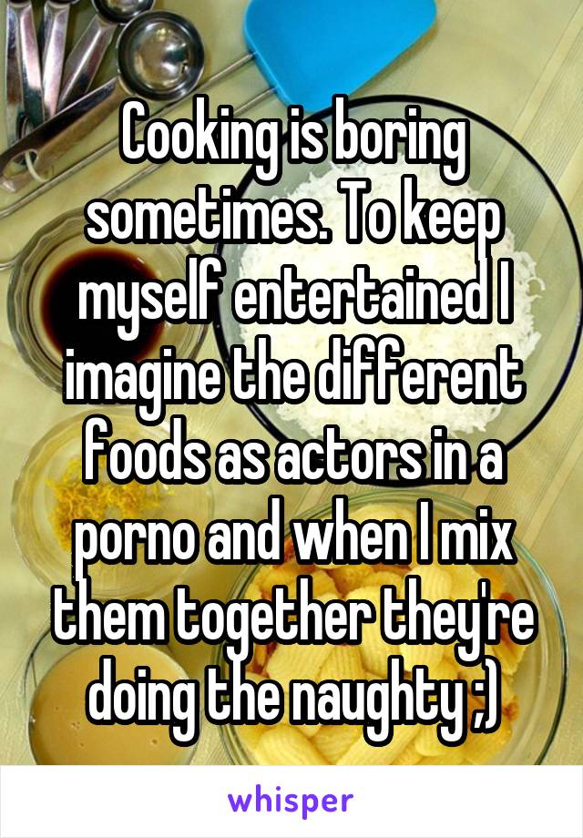 Cooking is boring sometimes. To keep myself entertained I imagine the different foods as actors in a porno and when I mix them together they're doing the naughty ;)