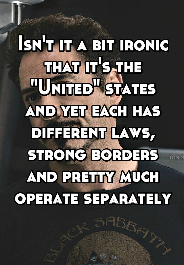 Isn't it a bit ironic that it's the "United" states and yet each has different laws, strong borders and pretty much operate separately 