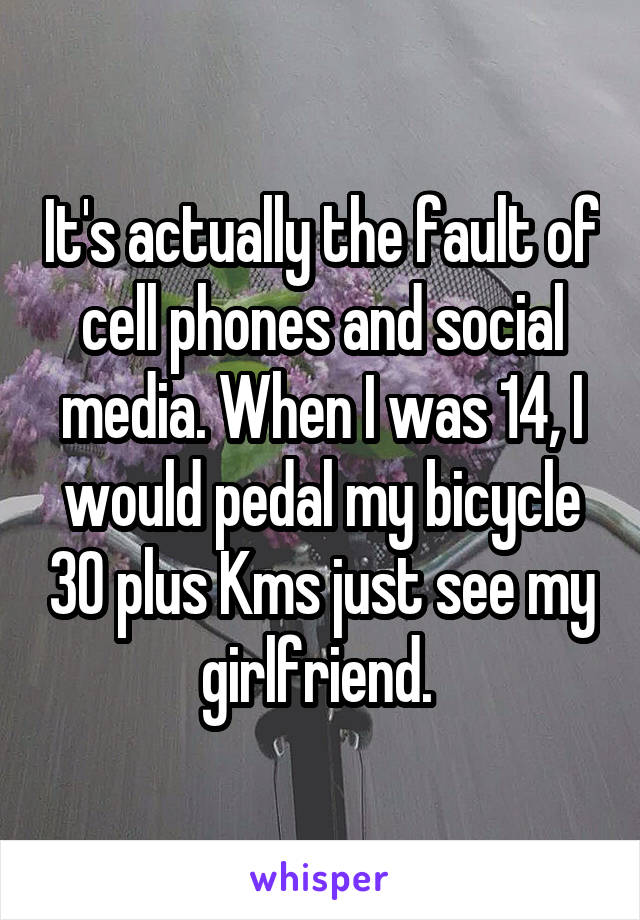 It's actually the fault of cell phones and social media. When I was 14, I would pedal my bicycle 30 plus Kms just see my girlfriend. 
