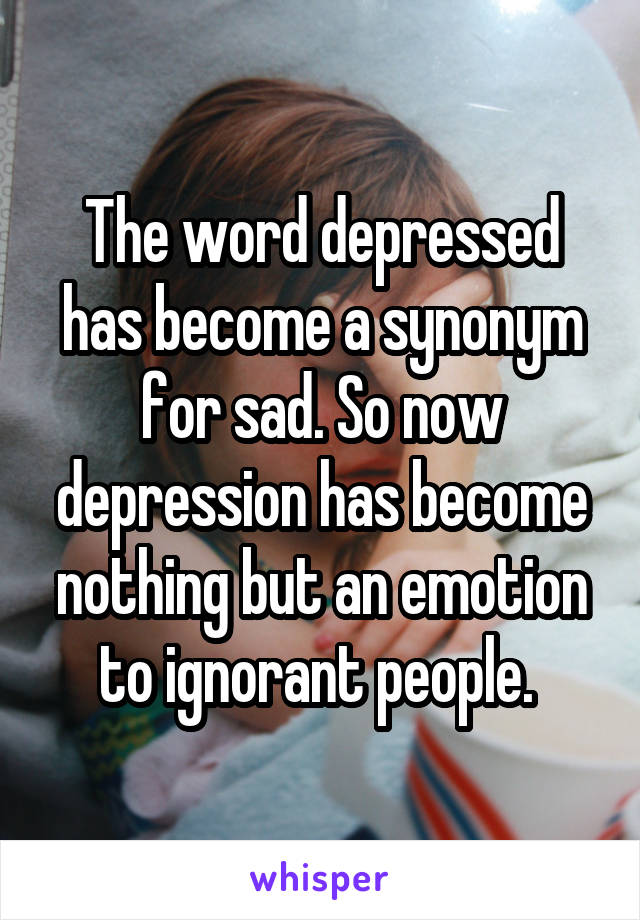 The word depressed has become a synonym for sad. So now depression has become nothing but an emotion to ignorant people. 