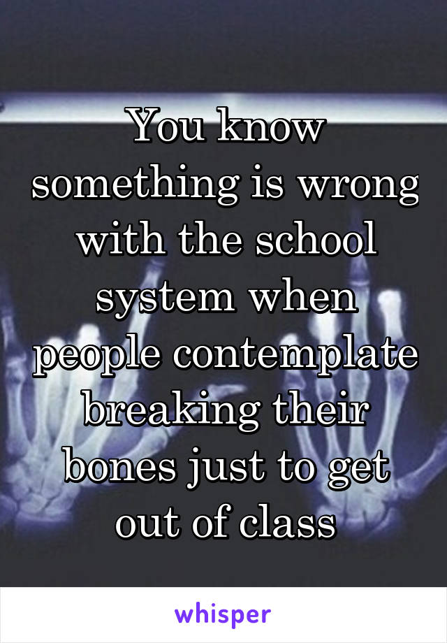 You know something is wrong with the school system when people contemplate breaking their bones just to get out of class