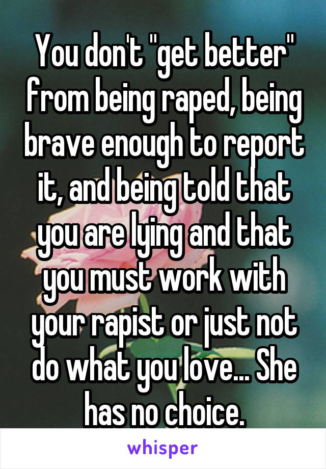 You don't "get better" from being raped, being brave enough to report it, and being told that you are lying and that you must work with your rapist or just not do what you love... She has no choice.