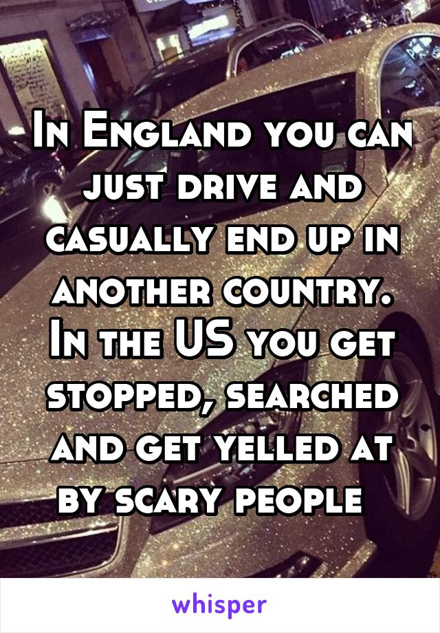 In England you can just drive and casually end up in another country. In the US you get stopped, searched and get yelled at by scary people  