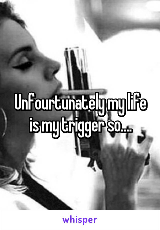 Unfourtunately my life is my trigger so....