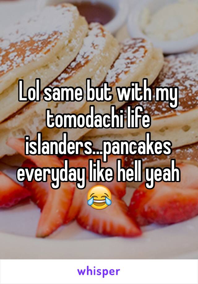 Lol same but with my tomodachi life islanders...pancakes everyday like hell yeah 😂